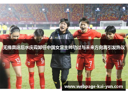 无缘奥运后水庆霞卸任中国女足主帅功过与未来方向再引发热议